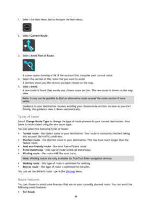 Page 8888 
 
 
 
1. Select the Main Menu button to open the Main Menu.  
 
2. Select Current Route. 
 
3. Select Avoid Part of Route. 
 
A screen opens showing a list of the sections that comprise your current route. 
4. Select the section of the route that you want to avoid. 
A preview shows you the section you have chosen on the map. 
5. Select Avoid. 
A new route is found that avoids your chosen route section. The new route is shown on the map 
view. 
Note: It may not be possible to find an alternative route...