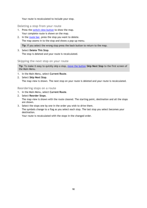 Page 9090 
 
 
 
Your route is recalculated to include your stop.  
Deleting a stop from your route 
1. Press the switch view button to show the map. 
Your complete route is shown on the map. 
2. In the route bar, press the stop you want to delete. 
The map zooms in to the stop and shows a pop-up menu. 
Tip: If you select the wrong stop press the back button to return to the map. 
3. Select Delete This Stop. 
The stop is deleted and your route is recalculated.   
Skipping the next stop on your route 
Tip: To...