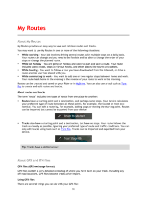 Page 9191 
 
 
 
About My Routes 
My Routes provides an easy way to save and retrieve routes and tracks. 
You may want to use My Routes in one or more of the following situations: 
 While working - Your job involves driving several routes with multiple stops on a daily basis. 
Your routes can change and you need to be flexible and be able to change the order of your 
stops or change the planned route.  
 While on holiday - You are going on holiday and want to plan and save a route. Your route 
includes scenic...