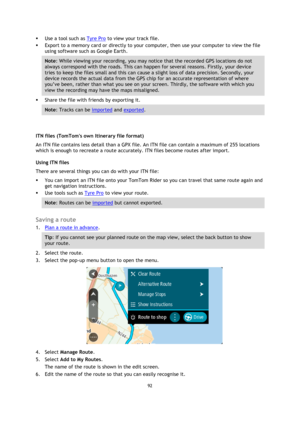 Page 9292 
 
 
 
 Use a tool such as Tyre Pro to view your track file.  
 Export to a memory card or directly to your computer, then use your computer to view the file 
using software such as Google Earth.  
Note: While viewing your recording, you may notice that the recorded GPS locations do not 
always correspond with the roads. This can happen for several reasons. Firstly, your device 
tries to keep the files small and this can cause a slight loss of data precision. Secondly, your 
device records the...