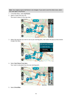 Page 9494 
 
 
 
Note: Your original route in My Routes is not changed. If you want to see the whole route, select 
the route again in My Routes. 
1. In the Main Menu, select My Routes. 
2. Select a route from your list. 
The route is shown on the map view. 
 
3. Select the stop that you want to use as your starting point, then select the pop-up menu button 
to open the menu. 
 
4. Select Start Route From Here. 
Your route is calculated from the new starting point. 
 
5. Select Drive/Ride.  