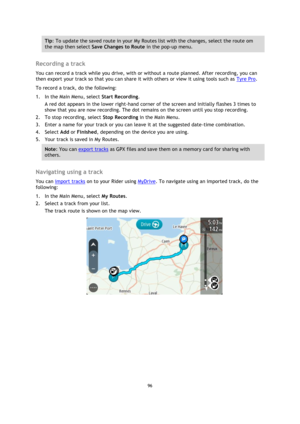 Page 9696 
 
 
 
Tip: To update the saved route in your My Routes list with the changes, select the route om 
the map then select Save Changes to Route in the pop-up menu. 
 
Recording a track 
You can record a track while you drive, with or without a route planned. After recording, you can 
then export your track so that you can share it with others or view it using tools such as Tyre Pro. 
To record a track, do the following: 
1. In the Main Menu, select Start Recording. 
A red dot appears in the lower...