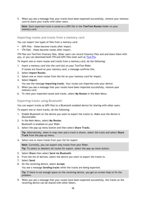 Page 9898 
 
 
 
5. When you see a message that your tracks have been exported successfully, remove your memory 
card to share your tracks with other users. 
Note: Each exported route is saved as a GPX file in the TomTom Routes folder on your 
memory card. 
 
Importing routes and tracks from a memory card 
You can import two types of files from a memory card: 
 GPX files - these become tracks after import. 
 ITN files - these become routes after import. 
ITN files are TomTom itinerary files. Other users can...
