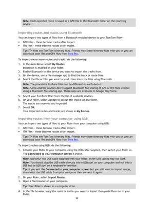 Page 9999 
 
 
 
Note: Each exported route is saved as a GPX file in the Bluetooth folder on the receiving 
device. 
 
Importing routes and tracks using Bluetooth 
You can import two types of files from a Bluetooth-enabled device to your TomTom Rider: 
 GPX files - these become tracks after import. 
 ITN files - these become routes after import. 
Tip: ITN files are TomTom itinerary files. Friends may share itinerary files with you or you can 
download both ITN and GPX files from Tyre Pro. 
To import one or...