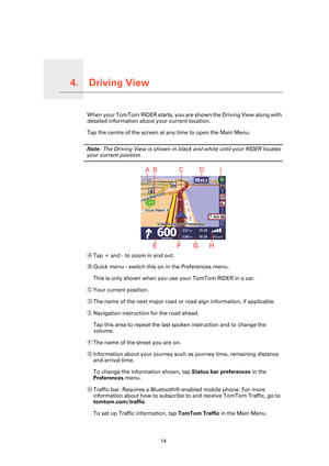 Page 14Driving View4.
14
Driving ViewWhen your TomTom RIDER starts, you are shown the Driving View along with 
detailed information about your current location.
Tap the centre of the screen at any time to open the Main Menu.
Note: The Driving View is shown in black and white until your RIDER locates 
your current position.
ATap + and - to zoom in and out.
BQuick menu - switch this on in the Preferences menu.
This is only shown when you use your TomTom RIDER in a car.
CYour current position.
DThe name of the...