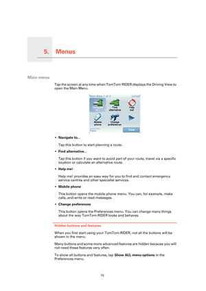 Page 15Menus5.
15
Menus
Main menu
Tap the screen at any time when TomTom RIDER displays the Driving View to 
open the Main Menu.
•Navigate to...
Tap this button to start planning a route.
•Find alternative...
Tap this button if you want to avoid part of your route, travel via a specific 
location or calculate an alternative route.
•Help me!
Help me! provides an easy way for you to find and contact emergency 
service centres and other specialist services.
•Mobile phone
This button opens the mobile phone menu....