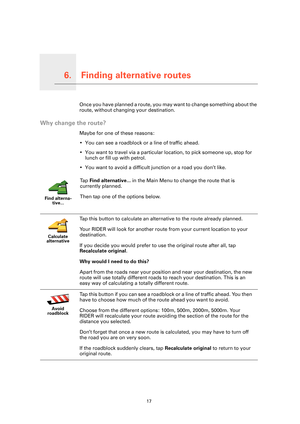 Page 17Finding alternative routes6.
17
Finding alternative routesOnce you have planned a route, you may want to change something about the 
route, without changing your destination.
Why change the route?
Maybe for one of these reasons:
• You can see a roadblock or a line of traffic ahead.
• You want to travel via a particular location, to pick someone up, stop for 
lunch or fill up with petrol.
• You want to avoid a difficult junction or a road you don’t like.
Find alterna-
tive...
Ta p  Find alternative... in...