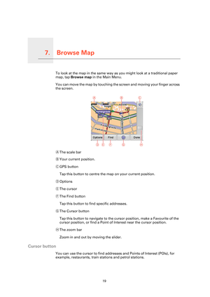 Page 19Browse Map7.
19
Browse MapTo look at the map in the same way as you might look at a traditional paper 
map, tap Browse map in the Main Menu.
You can move the map by touching the screen and moving your finger across 
the screen.
AThe scale bar
BYour current position.
CGPS button
Tap this button to centre the map on your current position.
DOptions
EThe cursor
FThe Find button
Tap this button to find specific addresses.
GThe Cursor button
Tap this button to navigate to the cursor position, make a Favourite...