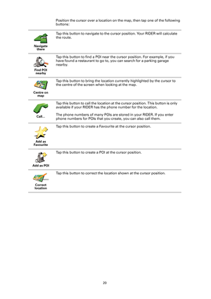 Page 2020
Position the cursor over a location on the map, then tap one of the following 
buttons:
Navigate 
there
Tap this button to navigate to the cursor position. Your RIDER will calculate 
the route. 
Find POI 
nearby
Tap this button to find a POI near the cursor position. For example, if you 
have found a restaurant to go to, you can search for a parking garage 
nearby.
Centre on 
map
Tap this button to bring the location currently highlighted by the cursor to 
the centre of the screen when looking at the...