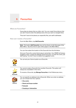 Page 21Favourites8.
21
Favourites
What are Favourites?
Favourites are places that you often visit. You can create Favourites so that 
you don’t have to enter the address every time you want to navigate there.
They don’t have to be places you especially like, just useful addresses.
How can I create a Favourite?
From the Main Menu, tap Add Favourite. 
Note: The button Add Favourite may not be shown on the first page of the 
Main Menu. Tap the arrow to open other pages in the Main Menu. 
You can then select the...