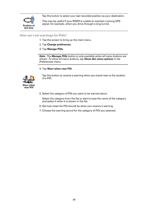 Page 2828
How can I set warnings for POIs?
1. Tap the screen to bring up the main menu.
2. Tap Change preferences.
3. Tap Manage POIs.
Note: The Manage POIs button is only available when all menu buttons are 
shown. To show all menu buttons, tap Show ALL menu options in the 
Preferences menu.
4. Tap Warn when near POI.
5. Select the category of POI you want to be warned about.
Select the category from the list or start to type the name of the category 
and select it when it is shown in the list.
6. Set how...