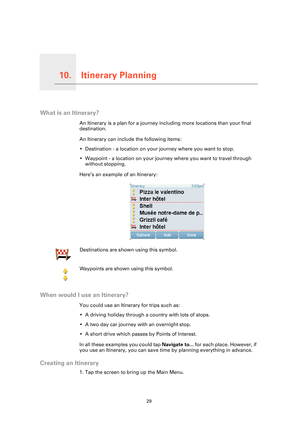 Page 29Itinerary Planning10.
29
Itinerary Planning
What is an Itinerary?
An Itinerary is a plan for a journey including more locations than your final 
destination.
An Itinerary can include the following items:
• Destination - a location on your journey where you want to stop.
• Waypoint - a location on your journey where you want to travel through 
without stopping.
Here’s an example of an Itinerary:
When would I use an Itinerary?
You could use an Itinerary for trips such as:
• A driving holiday through a...