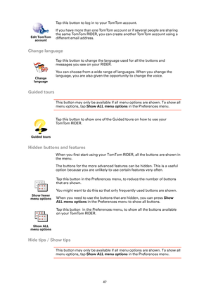 Page 4747
Change language
Guided tours
This button may only be available if all menu options are shown. To show all 
menu options, tap Show ALL menu options in the Preferences menu. 
Hidden buttons and features
When you first start using your TomTom RIDER, all the buttons are shown in 
the menu.
The buttons for the more advanced features can be hidden. This is a useful 
option because you are unlikely to use certain features very often.
Hide tips / Show tips
This button may only be available if all menu options...