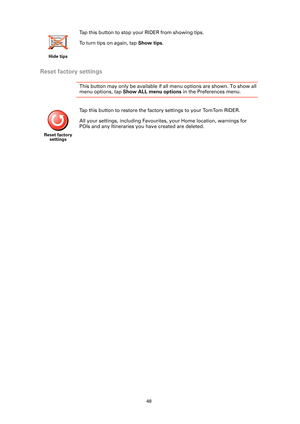 Page 4848
Reset factory settings
This button may only be available if all menu options are shown. To show all 
menu options, tap Show ALL menu options in the Preferences menu. 
Hide tips
Tap this button to stop your RIDER from showing tips. 
To turn tips on again, tap Show tips.
Reset factory 
settings
Tap this button to restore the factory settings to your TomTom RIDER.
All your settings, including Favourites, your Home location, warnings for 
POIs and any Itineraries you have created are deleted. 