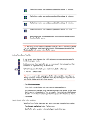 Page 5050
Tip: Providing you have a connection between your device and mobile phone, 
You can retrieve the latest traffic information straight away by tapping the 
Update traffic info button in the Traffic menu.
Using TomTom Traffic
2. Tap Minimise delays.
Your device looks for the quickest route to your destination.
It is possible that the new route may also include traffic delays, or may even 
be the same route as before. You can re-plan the route to avoid all delays, 
but this new route will take longer than...