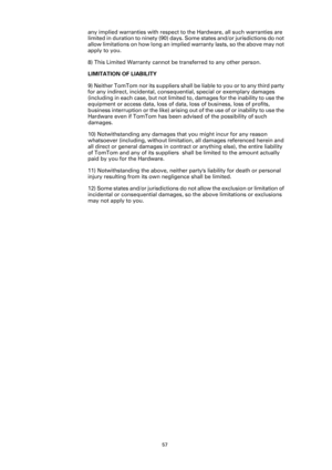 Page 5757
any implied warranties with respect to the Hardware, all such warranties are 
limited in duration to ninety (90) days. Some states and/or jurisdictions do not 
allow limitations on how long an implied warranty lasts, so the above may not 
apply to you.
8) This Limited Warranty cannot be transferred to any other person.
LIMITATION OF LIABILITY
9) Neither TomTom nor its suppliers shall be liable to you or to any third party 
for any indirect, incidental, consequential, special or exemplary damages...