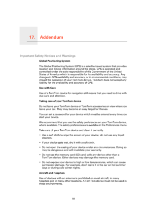 Page 58Addendum17.
58
Addendum
Important Safety Notices and Warnings
Global Positioning System
The Global Positioning System (GPS) is a satellite-based system that provides 
location and timing information around the globe. GPS is operated and 
controlled under the sole responsibility of the Government of the United 
States of America which is responsible for its availability and accuracy. Any 
changes in GPS availability and accuracy, or in environmental conditions, may 
impact the operation of your TomTom...