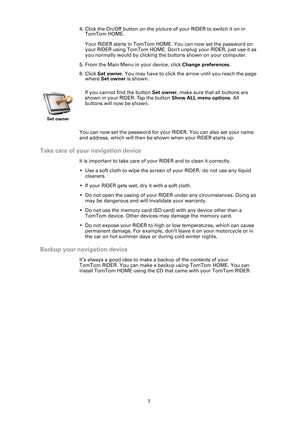 Page 77
4. Click the On/Off button on the picture of your RIDER to switch it on in 
TomTom HOME. 
Your RIDER starts in TomTom HOME. You can now set the password on 
your RIDER using TomTom HOME. Dont unplug your RIDER, just use it as 
you normally would by clicking the buttons shown on your computer. 
5. From the Main Menu in your device, click Change preferences. 
6. Click Set owner. You may have to click the arrow until you reach the page 
where Set owner is shown.
You can now set the password for your...