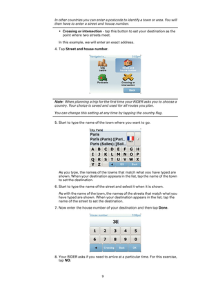 Page 99
In other countries you can enter a postcode to identify a town or area. You will 
then have to enter a street and house number.
•Crossing or intersection - tap this button to set your destination as the 
point where two streets meet.
In this example, we will enter an exact address.
4. Tap Street and house number.
Note: When planning a trip for the first time your RIDER asks you to choose a 
country. Your choice is saved and used for all routes you plan.
You can change this setting at any time by...