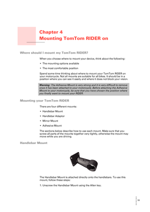 Page 1111 
• 
• 
• 
•
•
•
Chapter 4
Mounting TomTom RIDER on 
Mounting TomTom RIDER on
your motorcycle
Where should I mount my TomTom RIDER?
When you choose where to mount your device, think about the following:
• The mounting options available
• The most comfortable position
Spend some time thinking about where to mount your TomTom RIDER on 
your motorcycle. Not all mounts are suitable for all bikes. It should be in a 
position where you can see it easily and where it does not block your vision.
Mounting your...