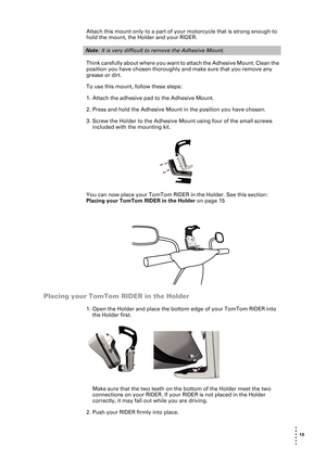 Page 15 15 
• 
• 
• 
•
•
•
Attach this mount only to a part of your motorcycle that is strong enough to 
hold the mount, the Holder and your RIDER. 
Think carefully about where you want to attach the Adhesive Mount. Clean the 
position you have chosen thoroughly and make sure that you remove any 
grease or dirt.
To use this mount, follow these steps:
1. Attach the adhesive pad to the Adhesive Mount. 
2. Press and hold the Adhesive Mount in the position you have chosen. 
3. Screw the Holder to the Adhesive Mount...