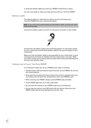 Page 1616  
• 
• 
• 
•
•
•
3. Close the Holder. Make sure that your RIDER is held firmly in place.
You are now ready to make your first journey with your TomTom RIDER. 
Battery cable
The battery cable can optionally be used to power and charge your 
TomTom RIDER from your motorcycle battery.
Connect the battery cable connector to the power connector on the holder. 
Connect the red battery cable to the switched positive 12 volt power supply 
on your motorcycle and the black battery cable to the ground supply on...