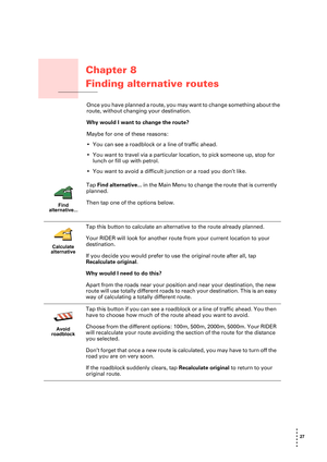 Page 2727 
• 
• 
• 
•
•
•
Chapter 8
Finding alternative routes
Finding alternative routesOnce you have planned a route, you may want to change something about the 
route, without changing your destination.
Why would I want to change the route? 
Maybe for one of these reasons:
• You can see a roadblock or a line of traffic ahead.
• You want to travel via a particular location, to pick someone up, stop for 
lunch or fill up with petrol.
• You want to avoid a difficult junction or a road you don’t like.
Find...