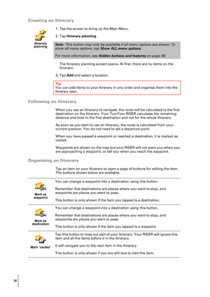 Page 3030  
• 
• 
• 
•
•
•
Creating an Itinerary
1. Tap the screen to bring up the Main Menu.
2. Tap Itinerary planning.
The Itinerary planning screen opens. At first, there are no items on the 
Itinerary.
3. Tap Add and select a location.
Following an Itinerary
When you use an Itinerary to navigate, the route will be calculated to the first 
destination on the Itinerary. Your TomTom RIDER calculates the remaining 
distance and time to the first destination and not for the whole Itinerary.
As soon as you start...