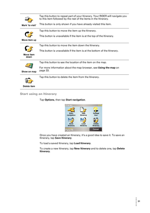 Page 31 31 
• 
• 
• 
•
•
•
Start using an Itinerary
Tap Options, then tap Start navigation.
Once you have created an Itinerary, it’s a good idea to save it. To save an 
Itinerary, tap Save Itinerary. 
To load a saved Itinerary, tap Load Itinerary.
To create a new Itinerary, tap New Itinerary and to delete one, tap Delete 
Itinerary. 
Mark ‘to visit’
Tap this button to repeat part of your Itinerary. Your RIDER will navigate you 
to this item followed by the rest of the items in the Itinerary.
This button is only...