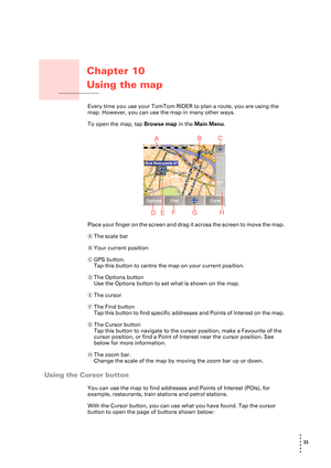 Page 3333 
• 
• 
• 
•
•
•
Chapter 10
Using the map
Using the mapEvery time you use your TomTom RIDER to plan a route, you are using the 
map. However, you can use the map in many other ways.
To open the map, tap Browse map in the Main Menu.
Place your finger on the screen and drag it across the screen to move the map.
AThe scale bar
BYour current position
CGPS button. 
Tap this button to centre the map on your current position.
DThe Options button
Use the Options button to set what is shown on the map. 
EThe...