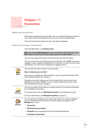 Page 3535 
• 
• 
• 
•
•
•
Chapter 11
Favourites
Favourites
What are Favourites?
Favourites are places that you go often. You can create Favourites so that you 
don’t have to enter the address every time you want to navigate there.
They don’t have to be places you like, just useful addresses.
How can I create a Favourite?
From the Main Menu, tap Add Favourite. 
You can then select the location of the Favourite from the list below.
Give your Favourite a name that is easy to remember. Your RIDER will always...