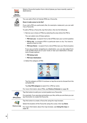 Page 3636  
• 
• 
• 
•
•
•
Recent 
destination
Select a Favourite location from a list of places you have recently used as 
destinations.
Point of 
Interest
You can add a Point of Interest (POI) as a Favourite. 
Does it make sense to do this?
If you visit a POI you particularly like, for example a restaurant, you can add 
it as a Favourite.
To add a POI as a Favourite, tap this button, then do the following:
1. Narrow your choice of POIs by selecting the area where the POI is. 
You can select one of these...