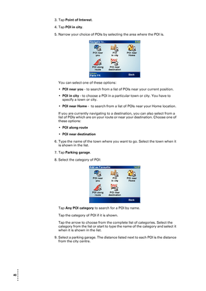 Page 4040  
• 
• 
• 
•
•
•
3. Tap Point of Interest.
4. Tap POI in city.
5. Narrow your choice of POIs by selecting the area where the POI is. 
You can select one of these options:
•POI near you - to search from a list of POIs near your current position.
•POI in city - to choose a POI in a particular town or city. You have to 
specify a town or city.
•POI near Home -  to search from a list of POIs near your Home location.
If you are currently navigating to a destination, you can also select from a 
list of POIs...