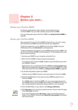 Page 55 
• 
• 
• 
•
•
•
Chapter 2
Before you start...
Before you start...
Backup your TomTom RIDER
It’s always a good idea to make a backup of the contents of your 
TomTom RIDER. You can make a backup using TomTom HOME. 
For more information about TomTom HOME, see Using TomTom HOME on 
page 65.
Secure your TomTom RIDER
Set a password for your TomTom RIDER so that only you can use it. Every 
time you start your RIDER you will have to enter your password.
To set your password, run your RIDER using TomTom HOME....