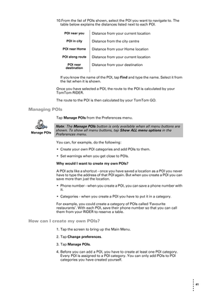 Page 41 41 
• 
• 
• 
•
•
•
10.From the list of POIs shown, select the POI you want to navigate to. The 
table below explains the distances listed next to each POI.
If you know the name of the POI, tap Find and type the name. Select it from 
the list when it is shown.
Once you have selected a POI, the route to the POI is calculated by your 
TomTom RIDER.
The route to the POI is then calculated by your TomTom GO.
Managing POIs
Tap Manage POIs from the Preferences menu. 
You can, for example, do the following:
•...
