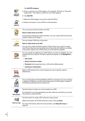 Page 4242  
• 
• 
• 
•
•
•
Tap Add POI category.
5. Enter a name for your POI category, for example, ‘Friends’ or ‘Favourite 
restaurants’. Then select a marker for your POI category. 
6. Tap Add POI.
7. Select the POI category you want to add the POI to.
8. Select the location of your POI from the list below.
Add POI 
category
Add POI
Home
You can set your Home location as a POI.
Does it make sense to do this?
If you want to change your Home location, you can create a POI of the Home 
location before you...