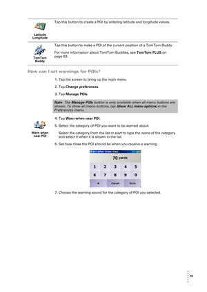 Page 43 43 
• 
• 
• 
•
•
•
How can I set warnings for POIs?
1. Tap the screen to bring up the main menu.
2. Tap Change preferences.
3. Tap Manage POIs.
4. Tap Warn when near POI.
5. Select the category of POI you want to be warned about. 
Select the category from the list or start to type the name of the category 
and select it when it is shown in the list.
6. Set how close the POI should be when you receive a warning. 
7. Choose the warning sound for the category of POI you selected.
Latitude 
Longitude
Tap...