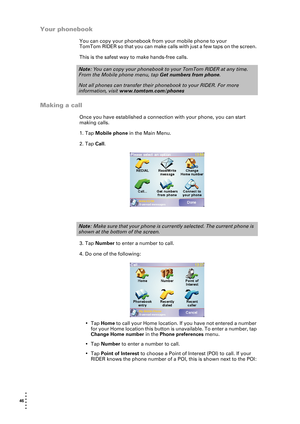 Page 4646  
• 
• 
• 
•
•
•
Your phonebook
You can copy your phonebook from your mobile phone to your 
TomTom RIDER so that you can make calls with just a few taps on the screen. 
This is the safest way to make hands-free calls.
Making a call
Once you have established a connection with your phone, you can start 
making calls.
1. Tap Mobile phone in the Main Menu.
2. Tap Call.
3. Tap Number to enter a number to call.
4. Do one of the following:
•Tap Home to call your Home location. If you have not entered a...
