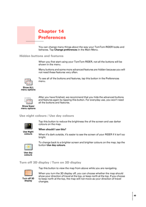 Page 4949 
• 
• 
• 
•
•
•
Chapter 14
Preferences
PreferencesYou can change many things about the way your TomTom RIDER looks and 
behaves. Tap Change preferences in the Main Menu.
Hidden buttons and features
When you first start using your TomTom RIDER, not all the buttons will be 
shown in the menu. 
Many buttons and some more advanced features are hidden because you will 
not need these features very often.
Use night colours / Use day colours
Tap this button to reduce the brightness the of the screen and use...