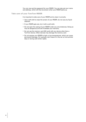 Page 66  
• 
• 
• 
•
•
•
You can now set the password for your RIDER. You can also set your name 
and address, which will then be shown when your RIDER starts up.
Take care of your TomTom RIDER
It is important to take care of your RIDER and to clean it correctly. 
• Use a soft cloth to wipe the screen of your RIDER; do not use any liquid 
cleaners.
• If your RIDER gets wet, dry it with a soft cloth. 
• Do not open the casing of your RIDER under any circumstances. Doing so 
may be dangerous and will invalidate...
