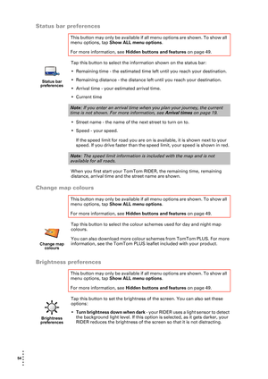 Page 5454  
• 
• 
• 
•
•
•
Status bar preferences
Tap this button to select the information shown on the status bar:
• Remaining time - the estimated time left until you reach your destination.
• Remaining distance - the distance left until you reach your destination.
• Arrival time - your estimated arrival time.
• Current time
• Street name - the name of the next street to turn on to.
• Speed - your speed. 
If the speed limit for road you are on is available, it is shown next to your 
speed. If you drive...