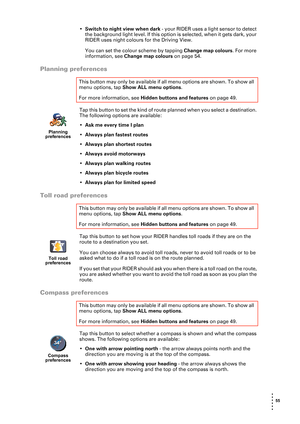 Page 55 55 
• 
• 
• 
•
•
•
•Switch to night view when dark - your RIDER uses a light sensor to detect 
the background light level. If this option is selected, when it gets dark, your 
RIDER uses night colours for the Driving View. 
You can set the colour scheme by tapping Change map colours. For more 
information, see Change map colours on page 54.
Planning preferences
Tap this button to set the kind of route planned when you select a destination. 
The following options are available:
•Ask me every time I plan...