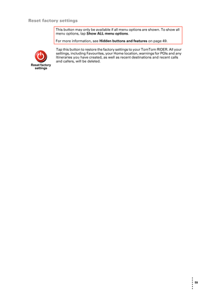 Page 59 59 
• 
• 
• 
•
•
•
Reset factory settings
Tap this button to restore the factory settings to your TomTom RIDER. All your 
settings, including Favourites, your Home location, warnings for POIs and any 
Itineraries you have created, as well as recent destinations and recent calls 
and callers, will be deleted.  This button may only be available if all menu options are shown. To show all 
menu options, tap Show ALL menu options. 
For more information, see Hidden buttons and features on page 49.
Reset...