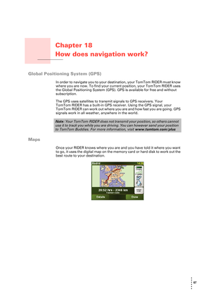 Page 6767 
• 
• 
• 
•
•
•
Chapter 18
How does navigation work?
How does navigation work?
Global Positioning System (GPS)
In order to navigate you to your destination, your TomTom RIDER must know 
where you are now. To find your current position, your TomTom RIDER uses 
the Global Positioning System (GPS). GPS is available for free and without 
subscription.
The GPS uses satellites to transmit signals to GPS receivers. Your 
TomTom RIDER has a built-in GPS receiver. Using the GPS signal, your 
TomTom RIDER can...