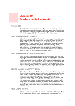 Page 6969 
• 
• 
• 
•
•
•
Chapter 19
TomTom limited warranty
TomTom limited warranty
WARRANTOR
Non-U.S. and non-Canadian purchases: If you have made your purchase 
outside the United States and Canada, this Limited Warranty is granted by and 
this Limitation of Liability is stipulated for the benefit of TomTom International 
B.V., Rembrandtplein 35, 1017 CT Amsterdam (The Netherlands).
WHAT THIS WARRANTY COVERS
1) TomTom International B.V. (“TomTom”) warrants to you that the Hardware 
will be free from defects...