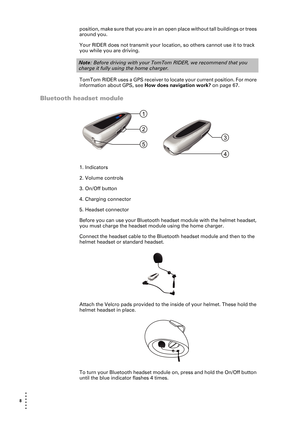 Page 88  
• 
• 
• 
•
•
•
position, make sure that you are in an open place without tall buildings or trees 
around you.
Your RIDER does not transmit your location, so others cannot use it to track 
you while you are driving.
TomTom RIDER uses a GPS receiver to locate your current position. For more 
information about GPS, see How does navigation work? on page 67.
Bluetooth headset module
1. Indicators
2. Volume controls
3. On/Off button
4. Charging connector
5. Headset connector
Before you can use your...