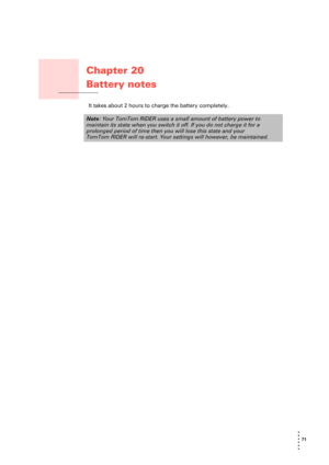 Page 7171 
• 
• 
• 
•
•
•
Chapter 20
Battery notes
Battery notes It takes about 2 hours to charge the battery completely.
Note: Your TomTom RIDER uses a small amount of battery power to 
maintain its state when you switch it off. If you do not charge it for a 
prolonged period of time then you will lose this state and your 
TomTom RIDER will re-start. Your settings will however, be maintained. 