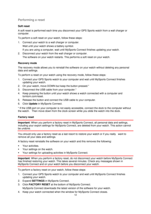 Page 1212 
 
 
 
Performing a reset 
Soft reset 
A soft reset is performed each time you disconnect your GPS Sports watch from a wall charger or 
computer. 
To perform a soft reset on your watch, follow these steps: 
1. Connect your watch to a wall charger or computer. 
Wait until your watch shows a battery symbol. 
If you are using a computer, wait until MySports Connect finishes updating your watch. 
2. Disconnect your watch from the wall charger or computer. 
The software on your watch restarts. This...