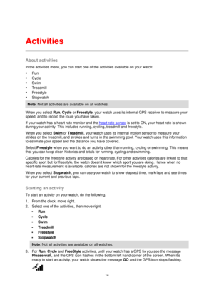 Page 1414 
 
 
 
About activities 
In the activities menu, you can start one of the activities available on your watch: 
 Run 
 Cycle 
 Swim 
 Treadmill 
 Freestyle 
 Stopwatch 
Note: Not all activities are available on all watches. 
When you select Run, Cycle or Freestyle, your watch uses its internal GPS receiver to measure your 
speed, and to record the route you have taken. 
If your watch has a heart rate monitor and the heart rate sensor is set to ON, your heart rate is shown 
during your activity....