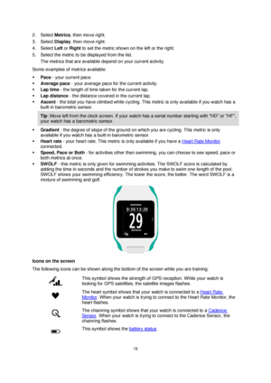 Page 1616 
 
 
 
2. Select Metrics, then move right. 
3. Select Display, then move right. 
4. Select Left or Right to set the metric shown on the left or the right. 
5. Select the metric to be displayed from the list. 
The metrics that are available depend on your current activity. 
Some examples of metrics available: 
 Pace - your current pace. 
 Average pace - your average pace for the current activity. 
 Lap time - the length of time taken for the current lap. 
 Lap distance - the distance covered in the...